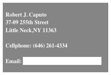 
  Robert J. Caputo
  37-09 255th Street
  Little Neck,NY 11363

  Cellphone: (646) 261-4334

  Email: RJCaputo(at)RJCaputo(dot)com
